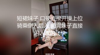 短裙妹子 口硬直接开操上位骑乘侧入后入 搞完妹子直接闪人跑的飞快