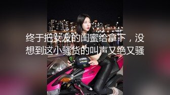 终于把女友的闺蜜给拿下，没想到这小骚货的叫声又绝又骚