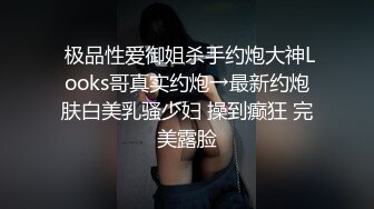  极品性爱御姐杀手约炮大神Looks哥真实约炮→最新约炮肤白美乳骚少妇 操到癫狂 完美露脸