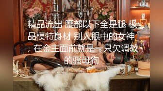  精品流出 腰部以下全是腿 极品模特身材 别人眼中的女神，在金主面前就是一只欠调教的骚母狗