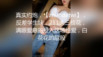 真实约炮，【zhuodetwi】，反差学生妹，211大三校花，满眼爱意的投入这场性爱，白花花的屁股