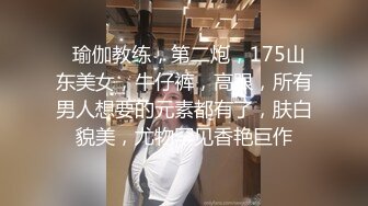   瑜伽教练，第二炮，175山东美女，牛仔裤，高跟，所有男人想要的元素都有了，肤白貌美，尤物罕见香艳巨作