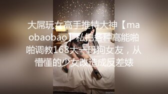 大屌玩女高手推特大神【maobaobao】私拍各种高能啪啪调教168大一母狗女友，从懵懂的少女改造成反差婊