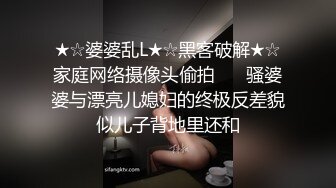 ★☆婆婆乱L★☆黑客破解★☆家庭网络摄像头偷拍❤️ 骚婆婆与漂亮儿媳妇的终极反差貌似儿子背地里还和