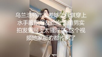 乌兰浩特市反差婊王佳琪穿上水手服跟炮友约炮 遭渣男实拍发到网上太骚淫荡  这个视频她家那边都传疯了