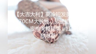 【大吉大利】高冷短发美女，170CM大长腿，舔逼扣穴随意玩，蜜桃美臀骑乘，扛起长腿爆草