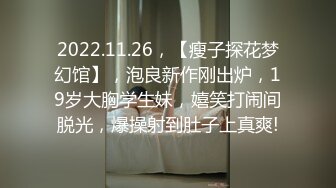 2022.11.26，【瘦子探花梦幻馆】，泡良新作刚出炉，19岁大胸学生妹，嬉笑打闹间脱光，爆操射到肚子上真爽!