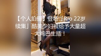 【个人拍摄】登场「Rio 22岁续集」酷美少妇被给予大量超大鸡巴生插！