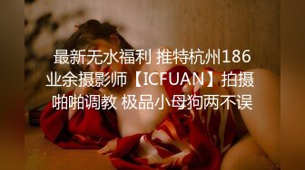 最新无水福利 推特杭州186业余摄影师【ICFUAN】拍摄 啪啪调教 极品小母狗两不误