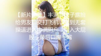 【新片速遞】丰满胖妹子露脸给男友口交打飞机，推到无套操逼进入丰满阴户，后入大屁股，最后口爆一嘴