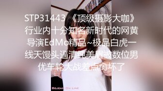 STP31443 《顶级摄影大咖》行业内十分知名新时代的网黄导演EdMo精品~极品白虎一线天馒头逼清纯美眉被数位男优车轮大战差点肏坏了