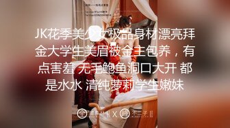 JK花季美少女极品身材漂亮拜金大学生美眉被金主包养，有点害羞 无毛鲍鱼洞口大开 都是水水 清纯萝莉学生嫩妹