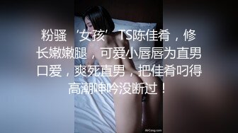 粉骚‘女孩’TS陈佳肴，修长嫩嫩腿，可爱小唇唇为直男口爱，爽死直男，把佳肴叼得高潮呻吟没断过！