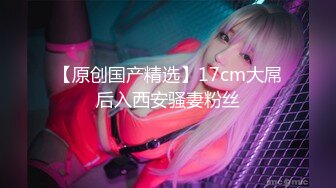 【新片速遞】   新人小夫妻，刚入行，良心直播给老公打飞机卖力深喉多角度插穴 后入操逼