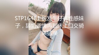 STP16481 长发牛仔裤性感妹子，舔奶调情再到床上口交骑乘猛操