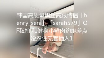 韩国高质量黑丝高跟情侣「henry_sera」「sarah579」OF私拍 和健身小鲜肉约炮差点没忍住无套插入1