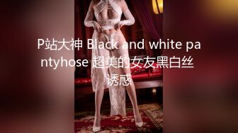 P站大神 Black and white pantyhose 超美的女友黑白丝 诱惑