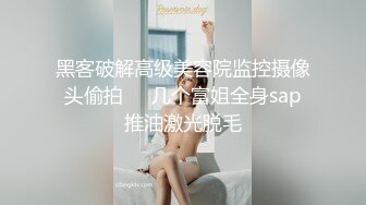 黑客破解高级美容院监控摄像头偷拍❤️几个富姐全身sap推油激光脱毛