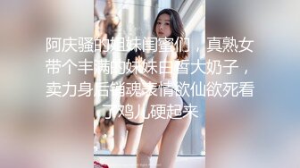 阿庆骚的姐妹闺蜜们，真熟女带个丰满的妹妹白皙大奶子，卖力身后销魂表情欲仙欲死看了鸡儿硬起来