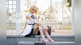 【Ed Mosaic】 素人妹子快结婚了想背着男友试试其他男人 结果一试回不去了