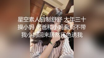 星空素人自制舒舒 大年三十操小妈 老爸和小妈逛街不带我小妈回来居然还色诱我