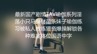 最新国产剧情TAV瑜伽系列淫荡小只马身材苗条妹子瑜伽练习被私人教练猥亵爆操解锁各种难度体位国语中字