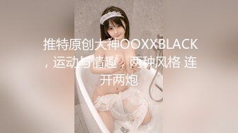  推特原创大神OOXXBLACK，运动与情趣，两种风格 连开两炮