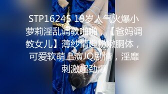 STP16245 19岁人气火爆小萝莉淫乱调教啪啪，【爸妈调教女儿】薄纱情趣粉嫩胴体，可爱软萌上演JQ剧情，淫靡刺激超劲爆