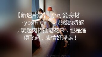 【新速片遞】  小可爱·身材 ·❤️· yoshi ❤️- 肉嘟嘟的娇躯，玩起肉棒插菊花来，也是溜得飞起，表情好淫荡！