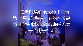 ❤️顶级PUA约炮大神【江南第一深情】私拍，专约在校高质量学生嫩妹，调教啪啪无套，一个比一个听话