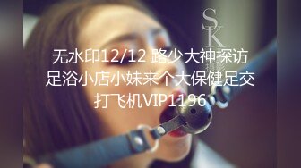 无水印12/12 路少大神探访足浴小店小妹来个大保健足交打飞机VIP1196